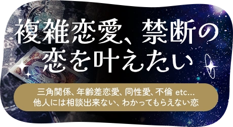 複雑恋愛・禁断の恋を叶えたい、三角関係、年齢差恋愛、同性愛、不倫 etc…他人には相談出来ない、わかってもらえない恋